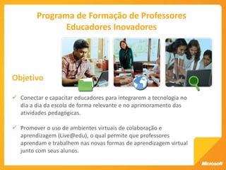 Programa de Formação de Professores
                Educadores Inovadores




Objetivo

 Conectar e capacitar educadores para integrarem a tecnologia no
  dia a dia da escola de forma relevante e no aprimoramento das
  atividades pedagógicas.

 Promover o uso de ambientes virtuais de colaboração e
  aprendizagem (Live@edu), o qual permite que professores
  aprendam e trabalhem nas novas formas de aprendizagem virtual
  junto com seus alunos.
 
