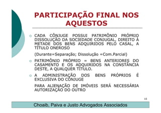 PARTICIPAÇÃO FINAL NOS
       AQUESTOS
CADA CÔNJUGE POSSUI PATRIMÔNIO PRÓPRIO
DISSOLUÇÃO DA SOCIEDADE CONJUGAL, DIREITO À
METADE DOS BENS ADQUIRIDOS PELO CASAL, A
TÍTULO ONEROSO
(Durante=Separação; Dissolução =Com.Parcial)
PATRIMÔNIO PRÓPRIO = BENS ANTERIORES DO
CASAMENTO E OS ADQUIRIDOS NA CONSTÂNCIA
DESTE, A QUALQUER TÍTULO.
A ADMINISTRAÇÃO DOS         BENS    PRÓPRIOS   É
EXCLUSIVA DO CÔNJUGE
PARA ALIENAÇÃO DE IMÓVEIS SERÁ NECESSÁRIA
AUTORIZAÇÃO DO OUTRO

                                                   10

Choaib, Paiva e Justo Advogados Associados
 