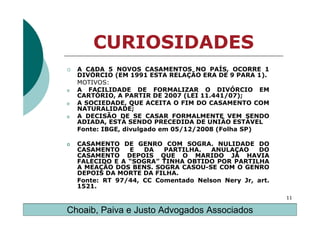 CURIOSIDADES
    A CADA 5 NOVOS CASAMENTOS NO PAÍS, OCORRE 1
    DIVÓRCIO (EM 1991 ESTA RELAÇÃO ERA DE 9 PARA 1).
    MOTIVOS:
o   A FACILIDADE DE FORMALIZAR O DIVÓRCIO EM
    CARTÓRIO, A PARTIR DE 2007 (LEI 11.441/07);
o   A SOCIEDADE, QUE ACEITA O FIM DO CASAMENTO COM
    NATURALIDADE;
o   A DECISÃO DE SE CASAR FORMALMENTE VEM SENDO
    ADIADA, ESTÁ SENDO PRECEDIDA DE UNIÃO ESTÁVEL
    Fonte: IBGE, divulgado em 05/12/2008 (Folha SP)

o   CASAMENTO DE GENRO COM SOGRA. NULIDADE DO
    CASAMENTO    E   DA   PARTILHA.   ANULAÇAO    DO
    CASAMENTO DEPOIS QUE O MARIDO JÁ HAVIA
    FALECIDO E A “SOGRA” TINHA OBTIDO POR PARTILHA
    A MEAÇÃO DOS BENS. SOGRA CASOU-SE COM O GENRO
    DEPOIS DA MORTE DA FILHA.
    Fonte: RT 97/44, CC Comentado Nelson Nery Jr, art.
    1521.
                                                         11

Choaib, Paiva e Justo Advogados Associados
 