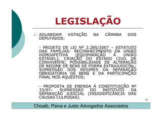 LEGISLAÇÃO
  AGUARDAM   VOTAÇÃO      NA   CÂMARA    DOS
  DEPUTADOS:

  - PROJETO DE LEI Nº 2.285/2007 – ESTATUTO
  DAS FAMÍLIAS: RECONHECIMENTO DA UNIÃO
  HOMOAFETIVA    (EQUIPARAÇÃO     À   UNIÃO
  ESTÁVEL); CRIAÇÃO DO ESTADO CIVIL DE
  CONVIVENTE; POSSIBILIDADE DE ALTERAÇÃO
  DE REGIME DE BENS DE FORMA EXTRAJUDICIAL;
  SUPRESSÃO DOS REGIMES DA SEPARAÇÃO
  OBRIGATÓRIA DE BENS E DA PARTICIPAÇÃO
  FINAL NOS AQUESTOS;

  - PROPOSTA DE EMENDA À CONSTITUIÇÃO Nº
  33/07–  SUPRESSÃO   DO   INSTITUTO   DA
  SEPARAÇÃO JUDICIAL (INSIGNIFICÂNCIA DAS
  CAUSAS CULPOSAS).                            12

Choaib, Paiva e Justo Advogados Associados
 