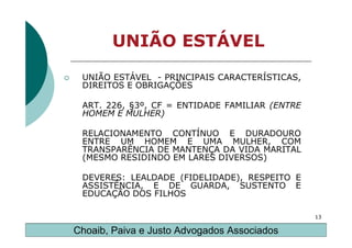 UNIÃO ESTÁVEL

 UNIÃO ESTÁVEL - PRINCIPAIS CARACTERÍSTICAS,
 DIREITOS E OBRIGAÇÕES

 ART. 226, §3º, CF = ENTIDADE FAMILIAR (ENTRE
 HOMEM E MULHER)

 RELACIONAMENTO CONTÍNUO E DURADOURO
 ENTRE UM HOMEM E UMA MULHER, COM
 TRANSPARÊNCIA DE MANTENÇA DA VIDA MARITAL
 (MESMO RESIDINDO EM LARES DIVERSOS)

 DEVERES: LEALDADE (FIDELIDADE), RESPEITO E
 ASSISTÊNCIA, E DE GUARDA, SUSTENTO E
 EDUCAÇÃO DOS FILHOS

                                                13

Choaib, Paiva e Justo Advogados Associados
 