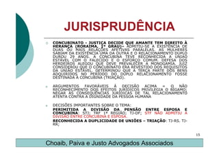JURISPRUDÊNCIA
    CONCUBINATO - JUSTIÇA DECIDE QUE AMANTE TEM DIREITO À
    HERANÇA (RORAIMA, 1º GRAU)– ADMITIU-SE A EXISTÊNCIA DE
    DUAS OU MAIS RELAÇÕES AFETIVAS PARALELAS. AS MULHERES
    SABIAM DA EXISTÊNCIA UMA DA OUTRA E O RELACIONAMENTO DUPLO
    DUROU 29 ANOS. A CONCUBINA TEVE RECONHECIDA A UNIAO
    ESTÁVEL COM O FALECIDO E O ESFORÇO COMUM. DEFESA DOS
    HERDEIROS ALEGOU QUE DEVE PREVALECER A MONOGAMIA. JUIZ
    CONSIDEROU QUE O CONCUBINATO ERA REVESTIDO DOS REQUISITOS
    DA UNIÃO ESTÁVEL. DETERMINOU QUE A TERÇA PARTE DOS BENS
    ADQUIRIDOS NO PERÍODO DO DUPLO RELACIONAMENTO FOSSE
    DESTINADA À CONCUBINA (TRIAÇÃO).

o   ARGUMENTOS   FAVORÁVEIS    À  DECISÃO  ACIMA   =  O   NÃO
    RECONHECIMENTO DOS EFEITOS JURÍDICOS PRIVILEGIA O BÍGAMO;
    NEGAR AS CONSEQUÊNCIAS JURÍDICAS DE TAL RELACIONAMENTO
    ATENTA CONTRA A DIGNIDADE DA PESSOA HUMANA

o   DECISÕES IMPORTANTES SOBRE O TEMA:
    PERIMITIDA A DIVISÃO DA PENSÃO ENTRE ESPOSA E
    CONCUBINA: STJ; TRF 1ª REGIÃO; TJ-DF; STF NÃO ADMITIU A
    DIVISÃO ENTRE CONCUBINA E ESPOSA.
    RECONHECIDA A DUPLICIDADE DE UNIÕES – TRIAÇÃO: TJ-RS. TJ-
    RR;

                                                                 15

Choaib, Paiva e Justo Advogados Associados
 