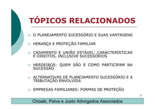 TÓPICOS RELACIONADOS
    O PLANEJAMENTO SUCESSÓRIO E SUAS VANTAGENS

    HERANÇA E PROTEÇÃO FAMILIAR

    CASAMENTO E UNIÃO ESTÁVEL: CARACTERÍSTICAS
    E DIREITOS, INCLUSIVE SUCESSÓRIOS

    HERDEIROS: QUEM SÃO E COMO PARTICIPAM NA
    SUCESSÃO

o   ALTERNATIVAS DE PLANEJAMENTO SUCESSÓRIO E A
    TRIBUTAÇÃO ENVOLVIDA

    EMPRESAS FAMILIARES: FORMAS DE PROTEÇÃO
                                                  2

    Choaib, Paiva e Justo Advogados Associados
 
