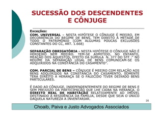 SUCESSÃO DOS DESCENDENTES
        E CÔNJUGE
Exceções:
COM. UNIVERSAL – NESTA HIPÓTESE O CÔNJUGE É MEEIRO, EM
DECORRÊNCIA DO REGIME DE BENS. TEM DIREITO À METADE DE
TODO O PATRIMÔNIO (COM ALGUMAS POUCAS EXCLUSÕES
CONSTANTES DO CC, ART. 1.668)

SEPARAÇÃO OBRIGATÓRIA - NESTA HIPÓTESE O CÔNJUGE NÃO É
HERDEIRO NEM MEEIRO. TEM-SE ADMITIDO, NO ENTANTO,
MEAÇÃO DOS AQUESTOS, EFEITO DA SÚMULA N. 377 DO STF :“ NO
REGIME DA SEPARAÇÃO LEGAL DE BENS COMUNICAM-SE OS
ADQUIRIDOS NA CONSTÂNCIA DO CASAMENTO”.

COM. PARCIAL DE BENS – CÔNJUGE É MEEIRO COM RELAÇÃO AOS
BENS ADQUIRIDOS NA CONSTÂNCIA DO CASAMENTO, SOMENTE
TERÁ DIREITO À HERANÇA SE O FALECIDO TIVER DEIXADO BENS
PARTICULARES.

É DADO AO CÔNJUGE, INDEPENDENTEMENTE DO REGIME DE BENS E
SEM PREJUIZO DA PARTICIPAÇÃO QUE LHE CAIBA NA HERANÇA, O
DIREITO REAL DE HABITAÇÃO RELATIVAMENTE AO IMÓVEL
DESTINADO À RESIDÊNCIA DA FAMÍLIA, DESDE QUE SEJA O ÚNICO
DAQUELA NATUREZA A INVENTARIAR.                             20

  Choaib, Paiva e Justo Advogados Associados
 