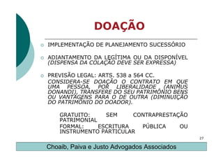 DOAÇÃO
IMPLEMENTAÇÃO DE PLANEJAMENTO SUCESSÓRIO

ADIANTAMENTO DA LEGÍTIMA OU DA DISPONÍVEL
(DISPENSA DA COLAÇÃO DEVE SER EXPRESSA)

PREVISÃO LEGAL: ARTS. 538 a 564 CC.
CONSIDERA-SE DOAÇÃO O CONTRATO EM QUE
UMA PESSOA, POR LIBERALIDADE (ANIMUS
DONANDI), TRANSFERE DO SEU PATRIMÔNIO BENS
OU VANTAGENS PARA O DE OUTRA (DIMINUIÇÃO
DO PATRIMÔNIO DO DOADOR).

    GRATUITO:     SEM     CONTRAPRESTAÇÃO
    PATRIMONIAL
    FORMAL:     ESCRITURA   PÚBLICA    OU
    INSTRUMENTO PARTICULAR
                                             27

Choaib, Paiva e Justo Advogados Associados
 