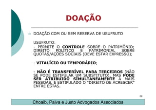 DOAÇÃO
DOAÇÃO COM OU SEM RESERVA DE USUFRUTO

USUFRUTO:
- PERMITE O CONTROLE SOBRE O PATRIMÔNIO;
DIREITO   POLÍTICO  E   PATRIMONIAL   SOBRE
QUOTAS/AÇÕES SOCIAIS (DEVE ESTAR EXPRESSO);

- VITALÍCIO OU TEMPORÁRIO;

- NÃO É TRANSFERÍVEL PARA TERCEIROS (NÃO
SE PODE ESTIPULAR UM SUBSTITUTO), MAS PODE
SER ATRIBUIDO SIMULTANEAMENTE A MAIS
PESSOAS, E ESTIPULADO O “DIREITO DE ACRESCER”
ENTRE ESTAS.

                                                28

Choaib, Paiva e Justo Advogados Associados
 