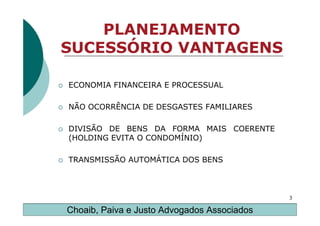 PLANEJAMENTO
SUCESSÓRIO VANTAGENS

ECONOMIA FINANCEIRA E PROCESSUAL

NÃO OCORRÊNCIA DE DESGASTES FAMILIARES

DIVISÃO DE BENS DA FORMA MAIS COERENTE
(HOLDING EVITA O CONDOMÍNIO)

TRANSMISSÃO AUTOMÁTICA DOS BENS



                                             3

Choaib, Paiva e Justo Advogados Associados
 