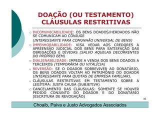 DOAÇÃO (OU TESTAMENTO)
       CLÁUSULAS RESTRITIVAS
    INCOMUNICABILIDADE: OS BENS DOADOS/HERDADOS NÃO
    SE COMUNICAM AO CÔNJUGE
    (INTERESSANTE PARA COMUNHÃO UNIVERSAL DE BENS)
    IMPENHORABILIDADE: VISA VEDAR AOS CREDORES A
    APREENSÃO JUDICIAL DOS BENS PARA SATISFAÇÃO DAS
    OBRIGAÇÕES E DÍVIDAS (SALVO AQUELAS DECORRENTES
    DO PRÓPRIO BEM)
    INALIENABILIDADE: IMPEDE A VENDA DOS BENS DOADOS A
    TERCEIROS (TEMPORÁRIA OU VITALÍCIA)
o   REVERSÃO: SE O DOADOR SOBREVIVER AO DONATÁRIO,
    OS BENS DOADOS VOLTAM AO PATRIMÔNIO DO DOADOR
    (INTERESSANTE PARA QUOTAS DE EMPRESA FAMILIAR).
o   CLÁUSULAS RESTRITIVAS EM TESTAMENTO SOBRE A
    LEGÍTIMA: JUSTA CAUSA (SUBJETIVA)
    CANCELAMENTO DAS CLÁUSULAS: SOMENTE SE HOUVER
    PEDIDO CONJUNTO DO DOADOR E DO DONATÁRIO
    (ESCRITURA DE REVOGAÇÃO)
                                                         30

    Choaib, Paiva e Justo Advogados Associados
 