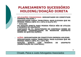 PLANEJAMENTO SUCESSÓRIO
      HOLDING/DOAÇÃO DIRETA
o   APLICAÇÕES FINANCEIRAS: DESVANTAGEM EM CONSTITUIR
    EMPRESA HOLDING.*
    DESVANTAGEM CARGA TRIBUTÁRIA: MAIS ELEVADA QUE NA
    PESSOA FÍSICA (38% PJ x 15% A 22,5% PF)
    * AVALIAR:
    NA DOAÇÃO DIRETA PARA PESSOA FÍSICA NÃO SE UTILIZA
    A RESERVA DE USUFRUTO
    VANTAGEM NA PJ: MANUTENÇÃO DO CONTROLE SOBRE OS
    RECURSOS (POSSIBILIDADE DE RESERVAR USUFRUTO
    SOBRE AS QUOTAS/AÇÕES).


o   AÇÕES: DESVANTAGEM EM CONSTITUIR EMPRESA HOLDING.
    DESVANTAGEM CARGA TRIBUTÁRIA: MAIS ELEVADA QUE NA
    PESSOA FÍSICA (38% PJ x 15% PF).
    DOAÇÃO    DIRETA    COM    RESERVA  DE   USUFRUTO
    (MANUTENÇÃO DO CONTROLE)


                                                         32

    Choaib, Paiva e Justo Advogados Associados
 