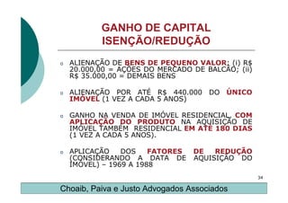 GANHO DE CAPITAL
           ISENÇÃO/REDUÇÃO
o   ALIENAÇÃO DE BENS DE PEQUENO VALOR: (i) R$
    20.000,00 = AÇÕES DO MERCADO DE BALCÃO; (ii)
    R$ 35.000,00 = DEMAIS BENS

o   ALIENAÇÃO POR ATÉ R$ 440.000 DO ÚNICO
    IMÓVEL (1 VEZ A CADA 5 ANOS)

o   GANHO NA VENDA DE IMÓVEL RESIDENCIAL, COM
    APLICAÇÃO DO PRODUTO NA AQUISIÇÃO DE
    IMÓVEL TAMBÉM RESIDENCIAL EM ATÉ 180 DIAS
    (1 VEZ A CADA 5 ANOS).

o   APLICAÇÃO    DOS    FATORES   DE   REDUÇÃO
    (CONSIDERANDO A DATA DE       AQUISIÇÃO DO
    IMÓVEL) – 1969 A 1988
                                                   34

Choaib, Paiva e Justo Advogados Associados
 