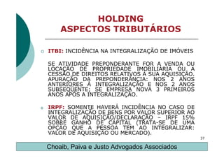 HOLDING
        ASPECTOS TRIBUTÁRIOS

    ITBI: INCIDÊNCIA NA INTEGRALIZAÇÃO DE IMÓVEIS

    SE ATIVIDADE PREPONDERANTE FOR A VENDA OU
    LOCAÇÃO DE PROPRIEDADE IMOBILIÁRIA OU A
    CESSÃO DE DIREITOS RELATIVOS À SUA AQUISIÇÃO.
    APURAÇÃO DA PREPONDERÃNCIA: NOS 2 ANOS
    ANTERIORES À INTEGRALIZAÇÃO E NOS 2 ANOS
    SUBSEQÜENTE; SE EMPRESA NOVA 3 PRIMEIROS
    ANOS APÓS A INTEGRALIZAÇÃO.

o   IRPF: SOMENTE HAVERÁ INCIDÊNCIA NO CASO DE
    INTEGRALIZAÇÃO DE BENS POR VALOR SUPERIOR AO
    VALOR DE AQUISIÇÃO/DECLARAÇÃO – IRPF 15%
    SOBRE GANHO DE CAPITAL (TRATA-SE DE UMA
    OPÇÃO QUE A PESSOA TEM AO INTEGRALIZAR:
    VALOR DE AQUISIÇÃO OU MERCADO).
                                                    37

    Choaib, Paiva e Justo Advogados Associados
 