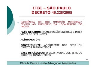 ITBI – SÃO PAULO
        DECRETO 46.228/2005

INCIDÊNCIA   DO ITBI (IMPOSTO MUNICIPAL)
DEVIDO AO    MUNICÍPIO DA LOCALIZAÇÃO DO
IMÓVEL.

FATO GERADOR: TRANSMISSÃO ONEROSA E INTER
VIVOS DE BEM IMÓVEL.

ALÍQUOTA: 2%

CONTRIBUINTE: ADQUIRENTE       DOS   BENS    OU
DIREITOS TRANSMITIDOS

BASE DE CÁLCULO: O VALOR VENAL DOS BENS OU
DIREITOS TRANSMITIDOS
                                                  38

Choaib, Paiva e Justo Advogados Associados
 