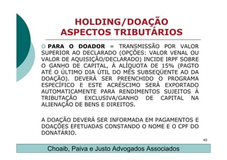 HOLDING/DOAÇÃO
     ASPECTOS TRIBUTÁRIOS
  PARA O DOADOR = TRANSMISSÃO POR VALOR
SUPERIOR AO DECLARADO (OPÇÕES: VALOR VENAL OU
VALOR DE AQUISIÇÃO/DECLARADO) INCIDE IRPF SOBRE
O GANHO DE CAPITAL, À ALÍQUOTA DE 15% (PAGTO
ATÉ O ÚLTIMO DIA ÚTIL DO MÊS SUBSEQÜENTE AO DA
DOAÇÃO). DEVERÁ SER PREENCHIDO O PROGRAMA
ESPECÍFICO E ESTE ACRÉSCIMO SERÁ EXPORTADO
AUTOMATICAMENTE PARA RENDIMENTOS SUJEITOS À
TRIBUTAÇÃO EXCLUSIVA/GANHO DE CAPITAL NA
ALIENAÇÃO DE BENS E DIREITOS.

A DOAÇÃO DEVERÁ SER INFORMADA EM PAGAMENTOS E
DOAÇÕES EFETUADAS CONSTANDO O NOME E O CPF DO
DONATÁRIO.
                                                  40

 Choaib, Paiva e Justo Advogados Associados
 