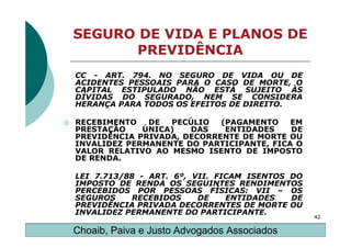 SEGURO DE VIDA E PLANOS DE
      PREVIDÊNCIA
CC - ART. 794. NO SEGURO DE VIDA OU DE
ACIDENTES PESSOAIS PARA O CASO DE MORTE, O
CAPITAL ESTIPULADO NÃO ESTÁ SUJEITO ÀS
DÍVIDAS DO SEGURADO, NEM SE CONSIDERA
HERANÇA PARA TODOS OS EFEITOS DE DIREITO.

RECEBIMENTO   DE  PECÚLIO   (PAGAMENTO    EM
PRESTAÇÃO    ÚNICA)   DAS    ENTIDADES    DE
PREVIDÊNCIA PRIVADA, DECORRENTE DE MORTE OU
INVALIDEZ PERMANENTE DO PARTICIPANTE, FICA O
VALOR RELATIVO AO MESMO ISENTO DE IMPOSTO
DE RENDA.

LEI 7.713/88 - ART. 6º, VII. FICAM ISENTOS DO
IMPOSTO DE RENDA OS SEGUINTES RENDIMENTOS
PERCEBIDOS POR PESSOAS FÍSICAS: VII – OS
SEGUROS     RECEBIDOS    DE    ENTIDADES   DE
PREVIDÊNCIA PRIVADA DECORRENTES DE MORTE OU
INVALIDEZ PERMANENTE DO PARTICIPANTE.
                                                42

Choaib, Paiva e Justo Advogados Associados
 