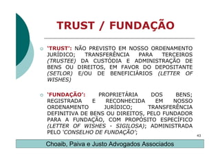 TRUST / FUNDAÇÃO

‘TRUST’: NÃO PREVISTO EM NOSSO ORDENAMENTO
JURÍDICO;   TRANSFERÊNCIA  PARA   TERCEIROS
(TRUSTEE) DA CUSTÓDIA E ADMINISTRAÇÃO DE
BENS OU DIREITOS, EM FAVOR DO DEPOSITANTE
(SETLOR) E/OU DE BENEFICIÁRIOS (LETTER OF
WISHES)

‘FUNDAÇÃO’:      PROPRIETÁRIA    DOS     BENS;
REGISTRADA     E    RECONHECIDA    EM   NOSSO
ORDENAMENTO        JURÍDICO;    TRANSFERÊNCIA
DEFINITIVA DE BENS OU DIREITOS, PELO FUNDADOR
PARA A FUNDAÇÃO, COM PROPÓSITO ESPECÍFICO
(LETTER OF WISHES - SIGILOSA); ADMINISTRADA
PELO ‘CONSELHO DE FUNDAÇÃO’;
                                                 43

Choaib, Paiva e Justo Advogados Associados
 