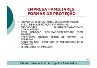 EMPRESA FAMILIARES:
     FORMAS DE PROTEÇÃO

PREVER OS EFEITOS, ANTES DO EVENTO ‘MORTE’
RISCO DE PULVERIZAÇÃO PATRIMONIAL
FUNDADORES:             AFINIDADE/CAPACIDADE
(GERALMENTE)
NOVA GERAÇÃO: AFINIDADE/CAPACIDADE (NEM
SEMPRE)
HERDEIROS: QUEREM TRABALHAR JUNTOS, NA
EMPRESA?
CONFLITO DOS HERDEIROS (E AGREGADOS) PELO
COMANDO
PENDÊNCIAS DO PASSADO




                                               44

Choaib, Paiva e Justo Advogados Associados
 