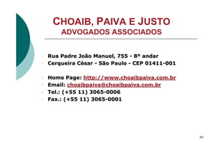 CHOAIB, PAIVA E JUSTO
        ADVOGADOS ASSOCIADOS


4   Rua Padre João Manuel, 755 - 8º andar
4   Cerqueira César - São Paulo - CEP 01411-001

4   Home Page: http://www.choaibpaiva.com.br
4   Email: choaibpaiva@choaibpaiva.com.br
4   Tel.: (+55 11) 3065-0006
4   Fax.: (+55 11) 3065-0001




                                                  47

    Choaib, Paiva e Justo Advogados Associados
 