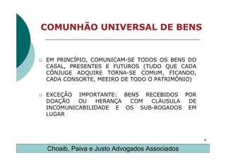 COMUNHÃO UNIVERSAL DE BENS


EM PRINCÍPIO, COMUNICAM-SE TODOS OS BENS DO
CASAL, PRESENTES E FUTUROS (TUDO QUE CADA
CÔNJUGE ADQUIRE TORNA-SE COMUM, FICANDO,
CADA CONSORTE, MEEIRO DE TODO O PATRIMÔNIO)

EXCEÇÃO IMPORTANTE: BENS RECEBIDOS POR
DOAÇÃO   OU   HERANÇA COM  CLÁUSULA DE
INCOMUNICABILIDADE E OS SUB-ROGADOS EM
LUGAR



                                              6

 Choaib, Paiva e Justo Advogados Associados
 