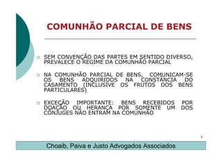COMUNHÃO PARCIAL DE BENS


SEM CONVENÇÃO DAS PARTES EM SENTIDO DIVERSO,
PREVALECE O REGIME DA COMUNHÃO PARCIAL

NA COMUNHÃO PARCIAL DE BENS, COMUNICAM-SE
OS   BENS  ADQUIRIDOS  NA  CONSTÂNCIA DO
CASAMENTO (INCLUSIVE OS FRUTOS DOS BENS
PARTICULARES)

EXCEÇÃO IMPORTANTE: BENS RECEBIDOS           POR
DOAÇÃO OU HERANÇA POR SOMENTE UM             DOS
CÔNJUGES NÃO ENTRAM NA COMUNHÃO



                                                   7

Choaib, Paiva e Justo Advogados Associados
 