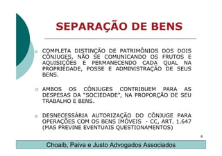 SEPARAÇÃO DE BENS

o   COMPLETA DISTINÇÃO DE PATRIMÔNIOS DOS DOIS
    CÔNJUGES, NÃO SE COMUNICANDO OS FRUTOS E
    AQUISIÇÕES E PERMANECENDO CADA QUAL NA
    PROPRIEDADE, POSSE E ADMINISTRAÇÃO DE SEUS
    BENS.

    AMBOS OS CÔNJUGES CONTRIBUEM PARA AS
    DESPESAS DA “SOCIEDADE”, NA PROPORÇÃO DE SEU
    TRABALHO E BENS.

o   DESNECESSÁRIA AUTORIZAÇÃO DO CÔNJUGE PARA
    OPERAÇÕES COM OS BENS IMÓVEIS - CC, ART. 1.647
    (MAS PREVINE EVENTUAIS QUESTIONAMENTOS)
                                                     8

     Choaib, Paiva e Justo Advogados Associados
 