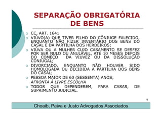 SEPARAÇÃO OBRIGATÓRIA
        DE BENS
CC, ART. 1641
VIÚVO(A) QUE TIVER FILHO DO CÔNJUGE FALECIDO,
ENQUANTO NÃO FIZER INVENTÁRIO DOS BENS DO
CASAL E DA PARTILHA DOS HERDEIROS;
VIÚVA OU A MULHER CUJO CASAMENTO SE DESFEZ
POR SER NULO OU ANULÁVEL, ATÉ 10 MESES DEPOIS
DO COMEÇO      DA VIUVEZ OU DA DISSOLUÇÃO
CONJUGAL;
DIVORCIADO,   ENQUANTO    NÃO   HOUVER   SIDO
HOMOLOGADA OU DECIDIDA A PARTILHA DOS BENS
DO CASAL;
PESSOA MAIOR DE 60 (SESSENTA) ANOS;
AFRONTA À LIVRE ESCOLHA
TODOS QUE DEPENDEREM, PARA CASAR, DE
SUPRIMENTO JUDICIAL.

                                                9

 Choaib, Paiva e Justo Advogados Associados
 