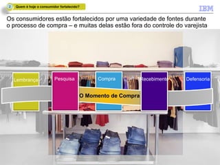 2   Quem é hoje o consumidor fortalecido?


Os consumidores estão fortalecidos por uma variedade de fontes durante
o processo de compra – e muitas delas estão fora do controle do varejista




     Lembrança                 Pesquisa        Compra           Recebimento   Defensoria


                                          O Momento de Compra




11                IBM Confidential                                            © 2011 IBM Corporation
 