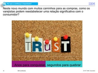 3   Por que a confiança é importante?


Neste novo mundo com muitos caminhos para as compras, como os
varejistas podem reestabelecer uma relação significativa com o
consumidor?




              Anos para conquistar, segundos para quebrar
16                 IBM Confidential                         © 2011 IBM Corporation
 