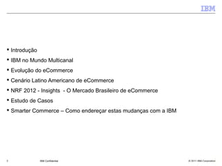  Introdução
 IBM no Mundo Multicanal
 Evolução do eCommerce
 Cenário Latino Americano de eCommerce
 NRF 2012 - Insights - O Mercado Brasileiro de eCommerce
 Estudo de Casos
 Smarter Commerce – Como endereçar estas mudanças com a IBM




2              IBM Confidential                                © 2011 IBM Corporation
 