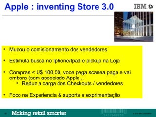 Apple : inventing Store 3.0
      IBM Brazil




• Mudou o comisionamento dos vendedores

• Estimula busca no Iphone/Ipad e pickup na Loja

• Compras < U$ 100,00, voce pega scanea paga e vai
  embora (sem associado Apple...
    • Reduz a carga dos Checkouts / vendedores

• Foco na Experiencia & suporte a exprimentação


49                                                 © 2009 IBM Corporation
                                                      © 2009 IBM Corporation
                                                                      49
 