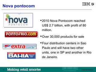IBM Brazil

Nova pontocom


                   2010 Nova Pontocom reached
                   US$ 2.7 billion, with profit of 80
                   million.
                   Over 30,000 products for sale

                   Four distribution centers in Sao
                   Paulo and will have two other
                   units, one in SP and another in Rio
                   de Janeiro.


50                                             © 2009 IBM Corporation
                                                  © 2009 IBM Corporation
 