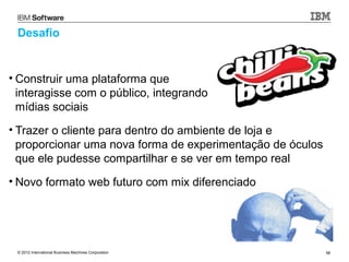 Desafio


• Construir uma plataforma que
  interagisse com o público, integrando
  mídias sociais
• Trazer o cliente para dentro do ambiente de loja e
  proporcionar uma nova forma de experimentação de óculos
  que ele pudesse compartilhar e se ver em tempo real
• Novo formato web futuro com mix diferenciado




 © 2012 International Business Machines Corporation         58
 