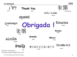 Thank You
           Árabe                                         Inglês                                                   Chinês Tradicional




                                                                                   Hebraico



                                            Hindu




                                                Obrigada !
                                                                                               Gracias
         Russo                                                                                             Espanhol




                                                                                          Danke
                                                                                               Alemão

                                       Chinês



                                                        Grazie
                                                                                 Merci
                                                            Italiano
                                                                                     Francês

                           Tailandês




                                                                                                        Coreano
                                                                       Japonês
                                                Tamil
Carolina Junqueira
carolina.junqueira@br.ibm.com
   © 2012 International Business Machines Corporation                                                                                  66
 