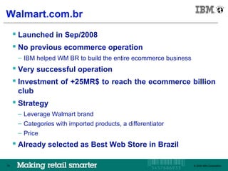 IBM Brazil

Walmart.com.br
      Launched in Sep/2008
      No previous ecommerce operation
      – IBM helped WM BR to build the entire ecommerce business
      Very successful operation
      Investment of +25MR$ to reach the ecommerce billion
      club
      Strategy
      – Leverage Walmart brand
      – Categories with imported products, a differentiator
      – Price
      Already selected as Best Web Store in Brazil

75                                                            © 2009 IBM Corporation
                                                                 © 2009 IBM Corporation
 