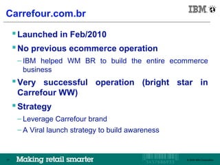 IBM Brazil

Carrefour.com.br

      Launched in Feb/2010
      No previous ecommerce operation
      – IBM helped WM BR to build the entire ecommerce
        business
      Very successful operation (bright star in
      Carrefour WW)
      Strategy
      – Leverage Carrefour brand
      – A Viral launch strategy to build awareness


77                                                   © 2009 IBM Corporation
                                                        © 2009 IBM Corporation
 