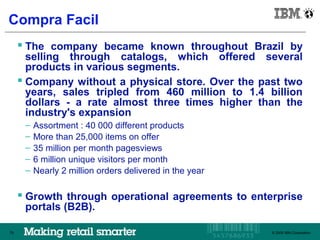 IBM Brazil

Compra Facil
      The company became known throughout Brazil by
       selling through catalogs, which offered several
       products in various segments.
      Company without a physical store. Over the past two
       years, sales tripled from 460 million to 1.4 billion
       dollars - a rate almost three times higher than the
       industry's expansion
      –   Assortment : 40 000 different products
      –   More than 25,000 items on offer
      –   35 million per month pagesviews
      –   6 million unique visitors per month
      –   Nearly 2 million orders delivered in the year

      Growth through operational agreements to enterprise
      portals (B2B).

79                                                        © 2009 IBM Corporation
                                                             © 2009 IBM Corporation
 