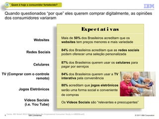 2    Quem é hoje o consumidor fortalecido?


 Quando questionados “por que” eles querem comprar digitalmente, as opiniões
 dos consumidores variaram

                                                                               Expec t at i vas
                                                           Mais de 50% dos Brasileiros acreditam que os
                               Websites
                                                           websites tem preços menores e mais variedade

                                                           84% dos Brasileiros acreditam que as redes sociais
                        Redes Sociais
                                                           podem oferecer uma seleção personalizada

                                                           87% dos Brasileiros querem usar os celulares para
                               Celulares
                                                           pagar por serviços

TV (Comprar com o controle                                 84% dos Brasileiros querem usar a TV
                  remoto)                                  interativa pela conveniência

                                                           80% acreditam que jogos eletrônicos
                Jogos Eletrônicos                          serão uma forma social e conveniente
                                                           de compras
                     Vídeos Sociais
                                                           Os Vídeos Sociais são “relevantes e preocupantes”
                     (i.e. You Tube)

 88 Fonte: IBV Retail 2012 Winning Over the Empowered Consumer Study n=1800(Brazil)
                            IBM Confidential                                                              © 2011 IBM Corporation
 