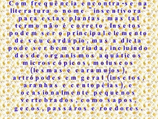 Com frequência encontra-se na literatura o nome "insentívora" para estas plantas, mas tal termo não é correto. Insetos podem ser o principal elemento de seu cardápio, mas a dieta pode ser bem variada, incluindo desde organismos aquáticos microscópicos, moluscos (lesmas e caramujos), artrópodes em geral (insetos, aranhas e centopéias), e ocasionalmente pequenos vertebrados, como sapos, gecos, passáros e roedores . 