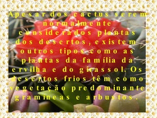 Apesar dos cactus serem normalmente considerados plantas dos desertos, existem  outros tipos como as plantas da família da ervilha e do girassol. Os desertos frios têm como vegetação predominante gramíneas e arbustos.   