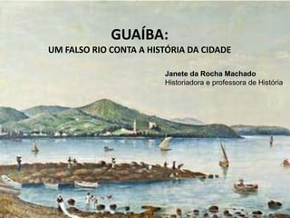 GUAÍBA: Um falso rio conta a história da cidade
Janete da Rocha Machado
Historiadora e professora de História
GUAÍBA:
UM FALSO RIO CONTA A HISTÓRIA DA CIDADE
 