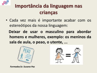 Importância da linguagem nas
crianças
• Cada vez mais é importante acabar com os
estereótipos da nossa linguagem:
Deixar de usar o masculino para abordar
homens e mulheres, exemplo: os meninos da
sala de aula, o peao, o utente, ...
Formador/a: Susana Paz
 