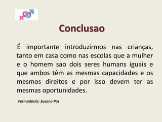 Conclusao
É importante introduzirmos nas crianças,
tanto em casa como nas escolas que a mulher
e o homem sao dois seres humans iguais e
que ambos têm as mesmas capacidades e os
mesmos direitos e por isso devem ter as
mesmas oportunidades.
Formador/a: Susana Paz
 