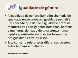 Igualdade de género
• A igualdade de género (também chamada de
igualdade entre sexos ou igualdade sexual) é
um conceito que define a igualdade entre os
membros dos dois géneros humanos, homens
e mulheres, derivado de uma crença numa
injustiça, existente em diversas formas, de
desigualdade entre os sexos.
• Este conceito refere-se às diferenças de sexo
entre homens e mulheres.
Formador/a: Susana Paz
 