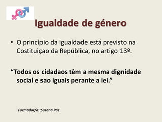 Igualdade de género
• O princípio da igualdade está previsto na
Costituiçao da República, no artigo 13º.
“Todos os cidadaos têm a mesma dignidade
social e sao iguais perante a lei.”
Formador/a: Susana Paz
 