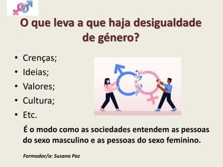O que leva a que haja desigualdade
de género?
• Crenças;
• Ideias;
• Valores;
• Cultura;
• Etc.
É o modo como as sociedades entendem as pessoas
do sexo masculino e as pessoas do sexo feminino.
Formador/a: Susana Paz
 