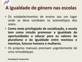 A igualdade de género nas escolas
• Os estabelecimentos de ensino sao um lugar
onde se deve combater os estereótipos dos
sexos.
• Como meio privilegiado de socialização, a escola
tem como missão promover a igualdade de
oportunidades e educar para os valores do
pluralismo e da igualdade entre meninos e
meninas, futuros homens e mulheres.
• Os próprios manuais precisam urgentemente de
uma remodelaçao.
Formador/a: Susana Paz
 