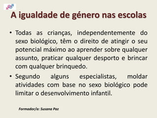 A igualdade de género nas escolas
• Todas as crianças, independentemente do
sexo biológico, têm o direito de atingir o seu
potencial máximo ao aprender sobre qualquer
assunto, praticar qualquer desporto e brincar
com qualquer brinquedo.
• Segundo alguns especialistas, moldar
atividades com base no sexo biológico pode
limitar o desenvolvimento infantil.
Formador/a: Susana Paz
 