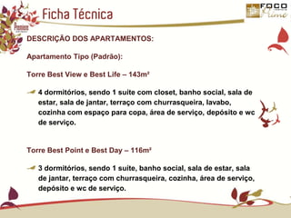 Ficha TécnicaDESCRIÇÃO DOS APARTAMENTOS:Apartamento Tipo (Padrão):Torre Best View e Best Life – 143m²4 dormitórios, sendo 1 suíte com closet, banho social, sala de estar, sala de jantar, terraço com churrasqueira, lavabo, cozinha com espaço para copa, área de serviço, depósito e wc de serviço.Torre Best Point e Best Day – 116m²3 dormitórios, sendo 1 suíte, banho social, sala de estar, sala de jantar, terraço com churrasqueira, cozinha, área de serviço, depósito e wc de serviço.