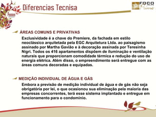 Diferencias TecnisaÁREAS COMUNS E PRIVATIVASExclusividade é a chave do Premiere, da fachada em estilo neoclássico arquitetada pela EGC Arquitetura Ltda. ao paisagismo assinado por Martha Gavião e à decoração assinada por Teresinha Nigri. Todos os 416 apartamentos dispõem de iluminação e ventilação naturais que proporcionam comodidade térmica e redução do uso de energia elétrica. Além disso, o empreendimento será entregue com as áreas comuns decoradas e equipadas.MEDIÇÃO INDIVIDUAL DE ÁGUA E GÁSEmbora a previsão de medição individual de água e de gás não seja obrigatória por lei, o que ocasionou sua eliminação pela maioria das empresas concorrentes, terá esse sistema implantado e entregue em funcionamento para o condomínio.
