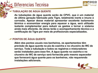 Diferencias TecnisaTUBULAÇÃO DE ÁGUA QUENTEAs tubulações de água quente serão de CPVC, que é um material de última geração fabricado pela Tigre, totalmente inerte e imune à corrosão. Apesar desse material apresentar excelente isolamento térmico e economizar energia para aquecer a água, será utilizado isolante complementar para reduzir os gastos e tornar o sistema ainda mais eficiente. As obras terão o acompanhamento técnico e a certificação da Tigre por meio de profissionais especializados.PONTOS DE ÁGUA QUENTEAlém dos pontos usuais nos banheiros, os apartamentos têm previsão de água quente na pia da cozinha e no chuveiro do WC de serviço. Toda a tubulação e todos os registros e misturadores serão instalados para esse fim. A água quente na cozinha e no chuveiro do WC de serviço será fornecida pelo mesmo aquecedor que fornecerá água quente para os banheiros, não requerendo instalações adicionais.