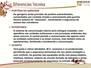 Diferencias TecnisaPORTÕES DA GARAGEMAs garagens serão providas de portões automatizados, comandados por controle remoto e acionamento pela guarita. Haverá sistema de “clausuras”, aumentando a segurança de acesso dos moradores.INTERFONESO sistema de comunicação interna será entregue instalado, com aparelhos nas unidades autônomas e nos principais ambientes das áreas comuns. A central permite a comunicação não apenas entre as unidades autônomas e as áreas comuns, mas também entre os apartamentos, facilitando e barateando a comunicação.GUARITATerá porta e vidros blindados, W.C. exclusivo e ar-condicionado, permitindo que o segurança permaneça em seu posto protegido e com conforto. As guaritas são equipadas ainda com passa-objetos, interfone, telefone, sistema de circuito fechado de televisão e ainda possuem enclausuramento de segurança na entrada de pedestres.